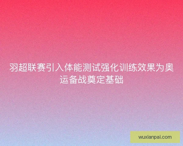 羽超联赛引入体能测试强化训练效果为奥运备战奠定基础