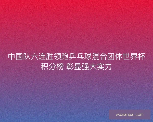 中国队六连胜领跑乒乓球混合团体世界杯积分榜 彰显强大实力 中国队六连胜领跑乒乓球混合团体世界杯积分榜 彰显强大实力