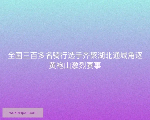 全国三百多名骑行选手齐聚湖北通城角逐黄袍山激烈赛事