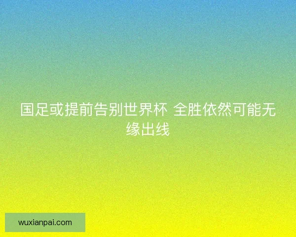 国足或提前告别世界杯 全胜依然可能无缘出线