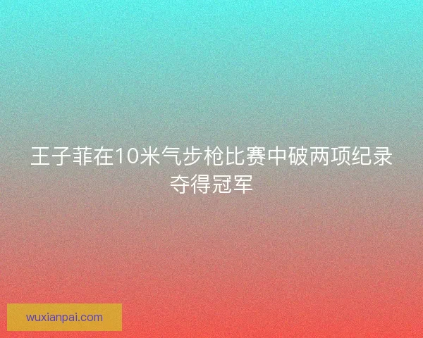 王子菲在10米气步枪比赛中破两项纪录夺得冠军 王子菲在10米气步枪比赛中破两项纪录夺得冠军