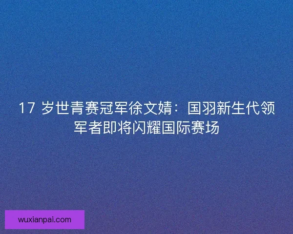 17 岁世青赛冠军徐文婧：国羽新生代领军者即将闪耀国际赛场