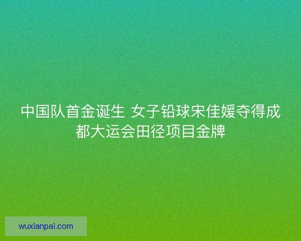 中国队首金诞生 女子铅球宋佳媛夺得成都大运会田径项目金牌