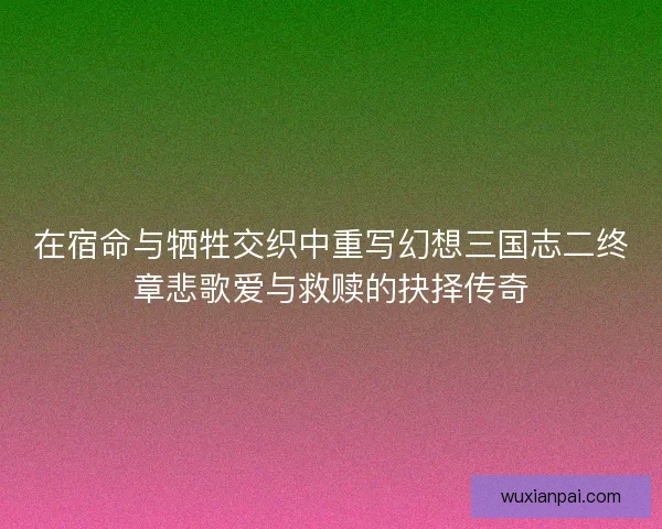在宿命与牺牲交织中重写幻想三国志二终章悲歌爱与救赎的抉择传奇