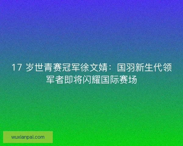 17 岁世青赛冠军徐文婧：国羽新生代领军者即将闪耀国际赛场