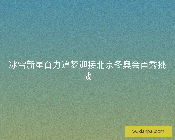 冰雪新星奋力追梦迎接北京冬奥会首秀挑战
