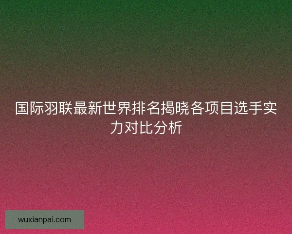 国际羽联最新世界排名揭晓各项目选手实力对比分析