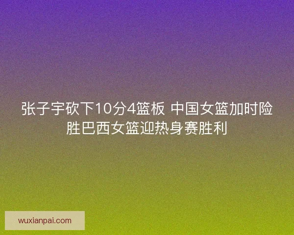 张子宇砍下10分4篮板 中国女篮加时险胜巴西女篮迎热身赛胜利