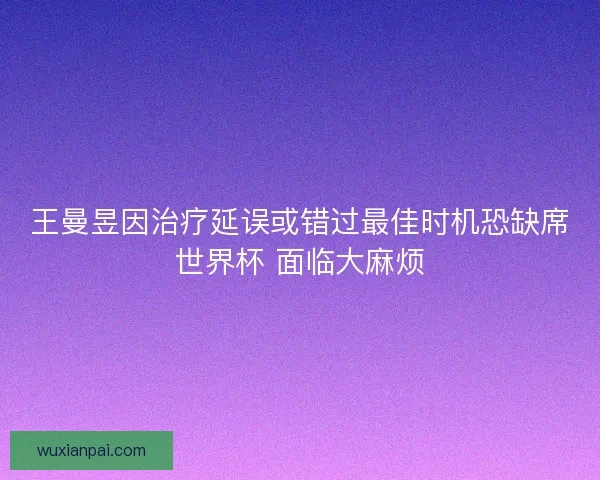 王曼昱因治疗延误或错过最佳时机恐缺席世界杯 面临大麻烦