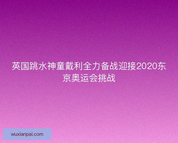 英国跳水神童戴利全力备战迎接2020东京奥运会挑战