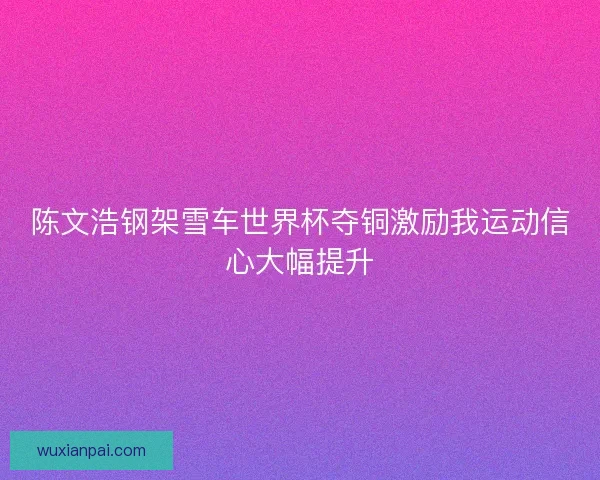 陈文浩钢架雪车世界杯夺铜激励我运动信心大幅提升