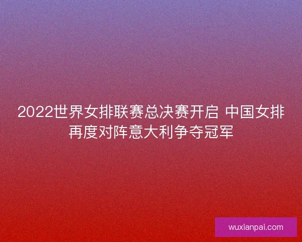 2022世界女排联赛总决赛开启 中国女排再度对阵意大利争夺冠军