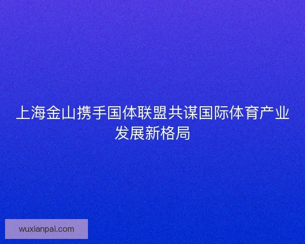 上海金山携手国体联盟共谋国际体育产业发展新格局