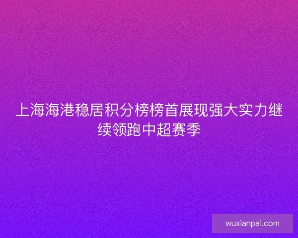 上海海港稳居积分榜榜首展现强大实力继续领跑中超赛季 上海海港稳居积分榜榜首展现强大实力继续领跑中超赛季